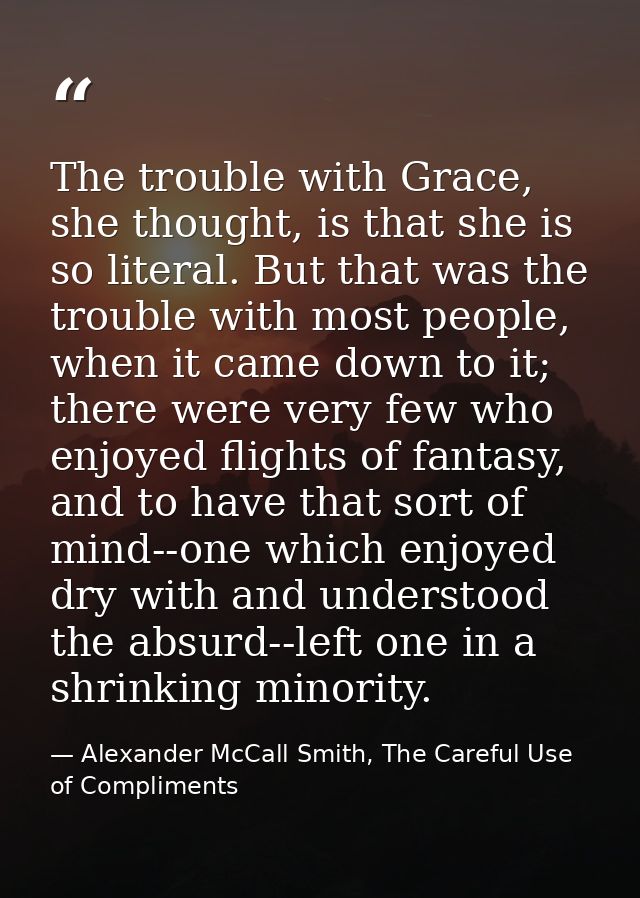 The trouble with Grace, she thought, is that she is so literal. But that was the trouble with most people, when it came  — Alexander McCall Smith, The Careful Use of Compliments