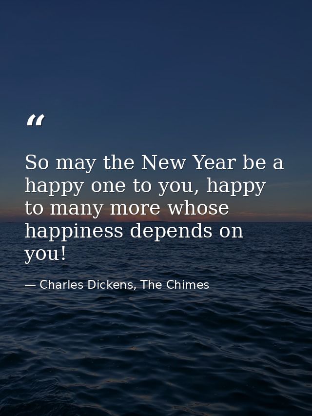 So may the New Year be a happy one to you, happy to many more whose happiness depends on you! — Charles Dickens, The Chimes
