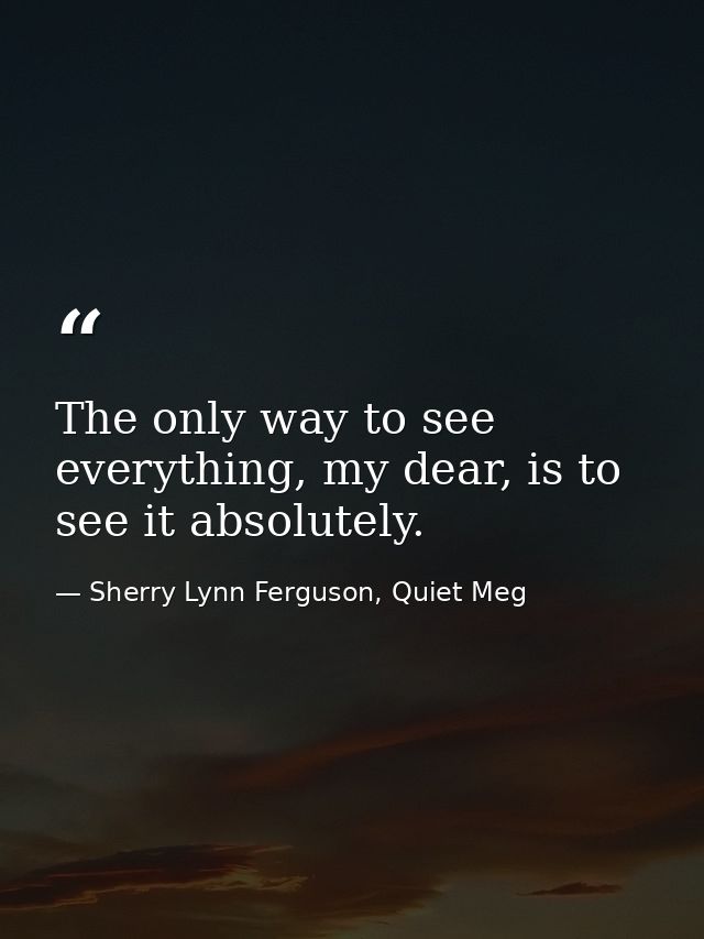 The only way to see everything, my dear, is to see it absolutely. — Sherry Lynn Ferguson, Quiet Meg
