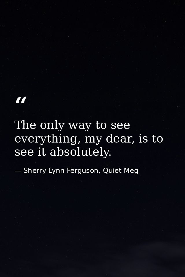 The only way to see everything, my dear, is to see it absolutely. — Sherry Lynn Ferguson, Quiet Meg