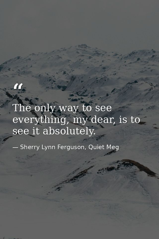 The only way to see everything, my dear, is to see it absolutely. — Sherry Lynn Ferguson, Quiet Meg