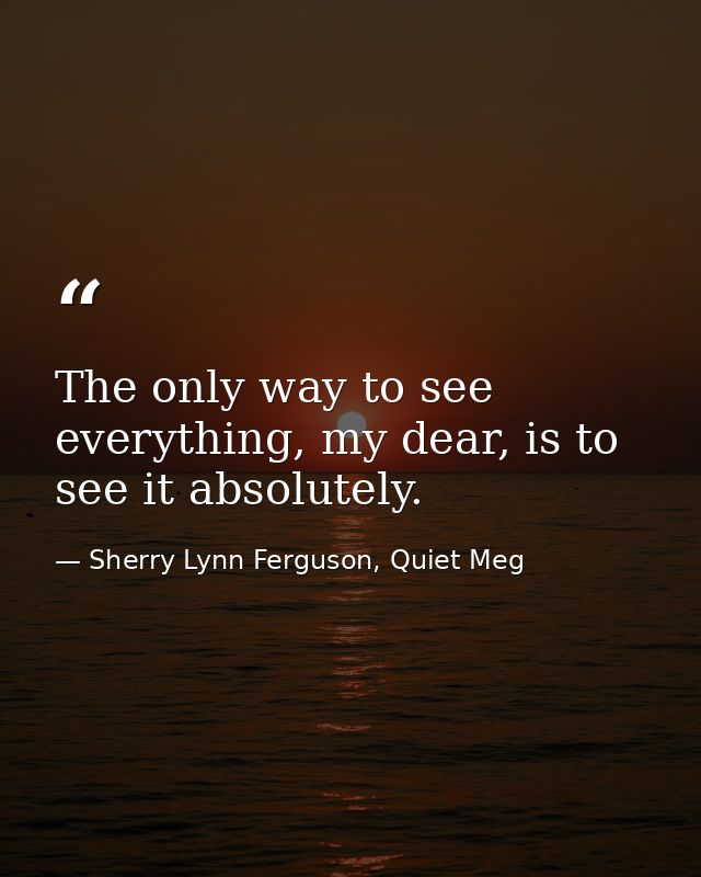 The only way to see everything, my dear, is to see it absolutely. — Sherry Lynn Ferguson, Quiet Meg