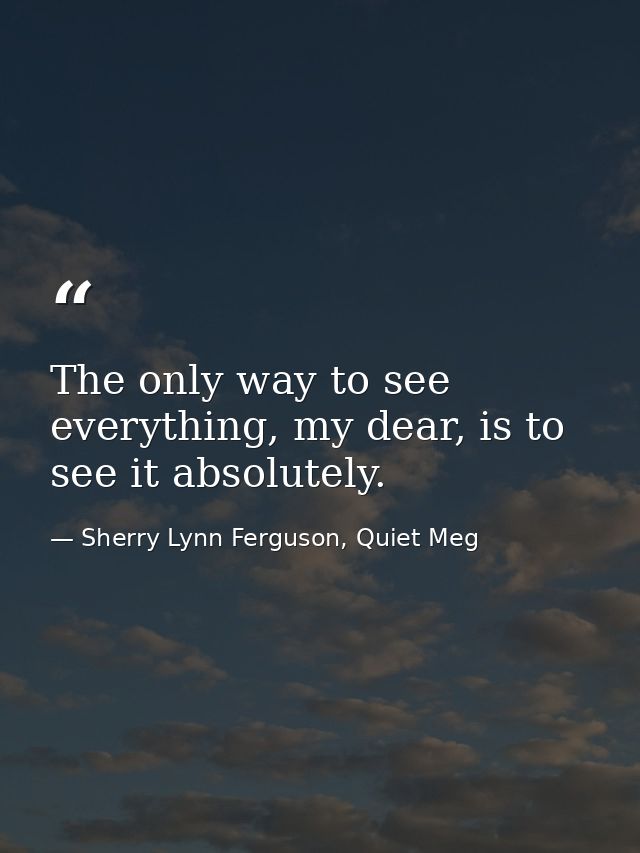 The only way to see everything, my dear, is to see it absolutely. — Sherry Lynn Ferguson, Quiet Meg