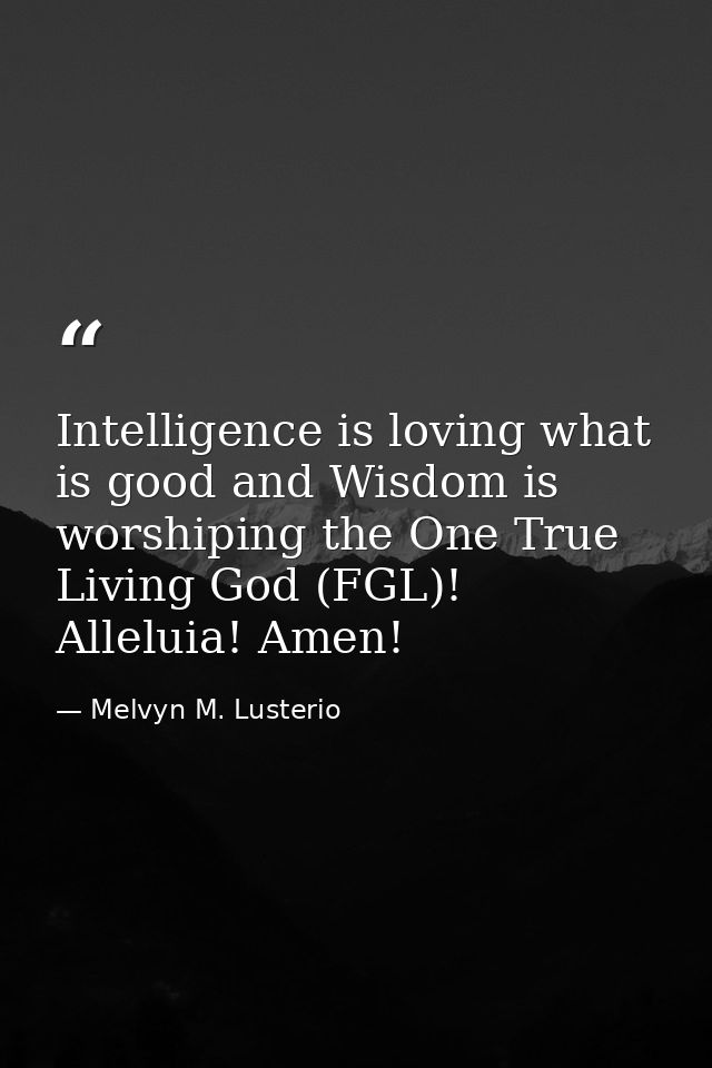 Intelligence is loving what is good and Wisdom is worshiping the One True Living God (FGL)! Alleluia! Amen! — Melvyn M. Lusterio