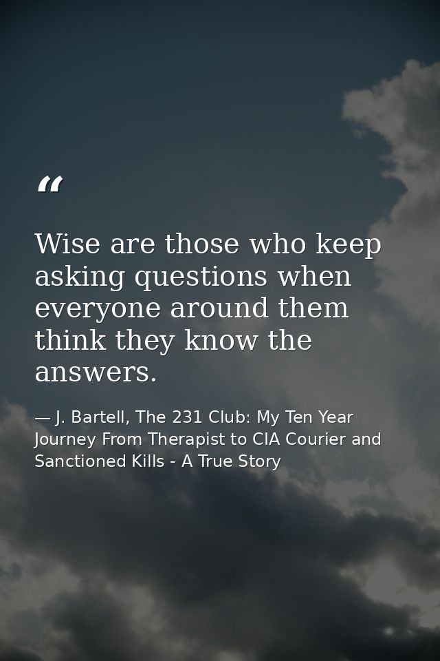 Wise are those who keep asking questions when everyone around them think they know the answers. — J. Bartell, The 231 Club: My Ten Year Journey From Therapist to CIA Courier and Sanctioned Kills - A True Story