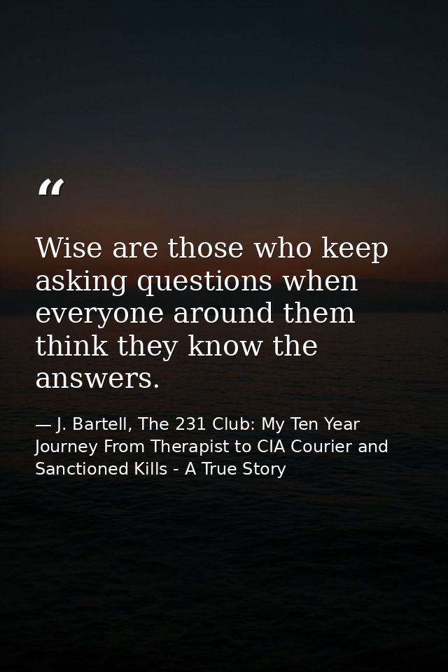 Wise are those who keep asking questions when everyone around them think they know the answers. — J. Bartell, The 231 Club: My Ten Year Journey From Therapist to CIA Courier and Sanctioned Kills - A True Story