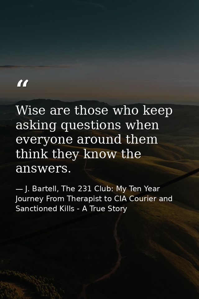 Wise are those who keep asking questions when everyone around them think they know the answers. — J. Bartell, The 231 Club: My Ten Year Journey From Therapist to CIA Courier and Sanctioned Kills - A True Story