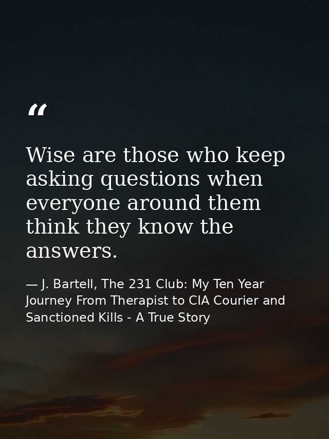 Wise are those who keep asking questions when everyone around them think they know the answers. — J. Bartell, The 231 Club: My Ten Year Journey From Therapist to CIA Courier and Sanctioned Kills - A True Story