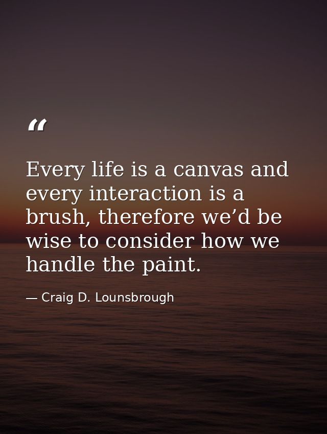 Every life is a canvas and every interaction is a brush, therefore we’d be wise to consider how we handle the paint. — Craig D. Lounsbrough