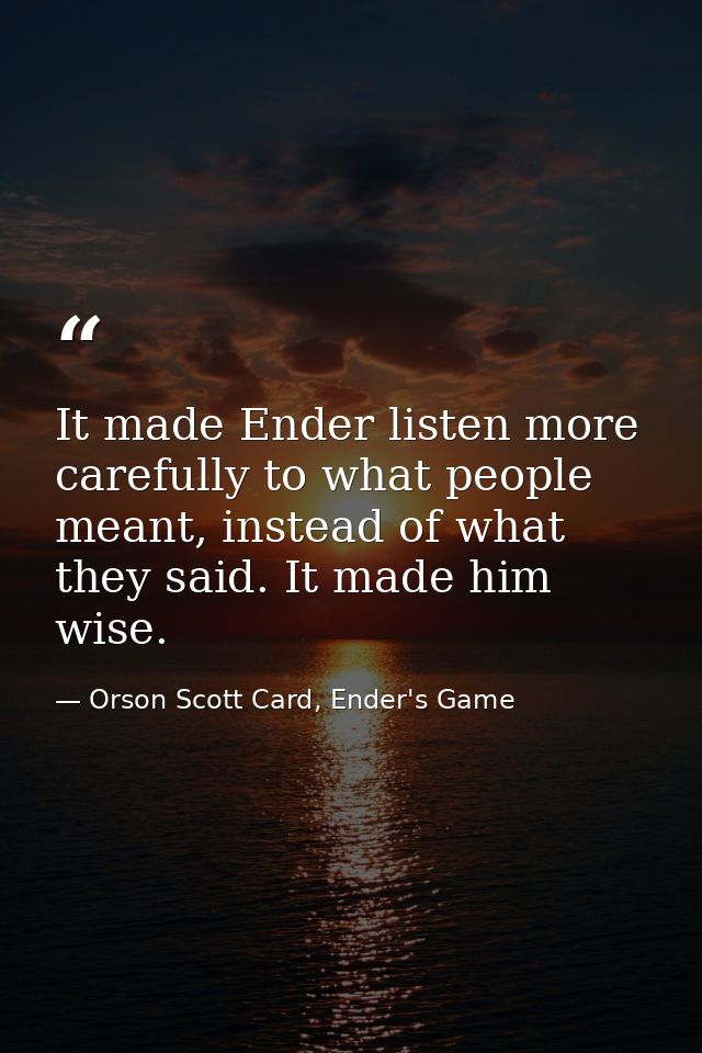 It made Ender listen more carefully to what people meant, instead of what they said. It made him wise. — Orson Scott Card, Ender's Game
