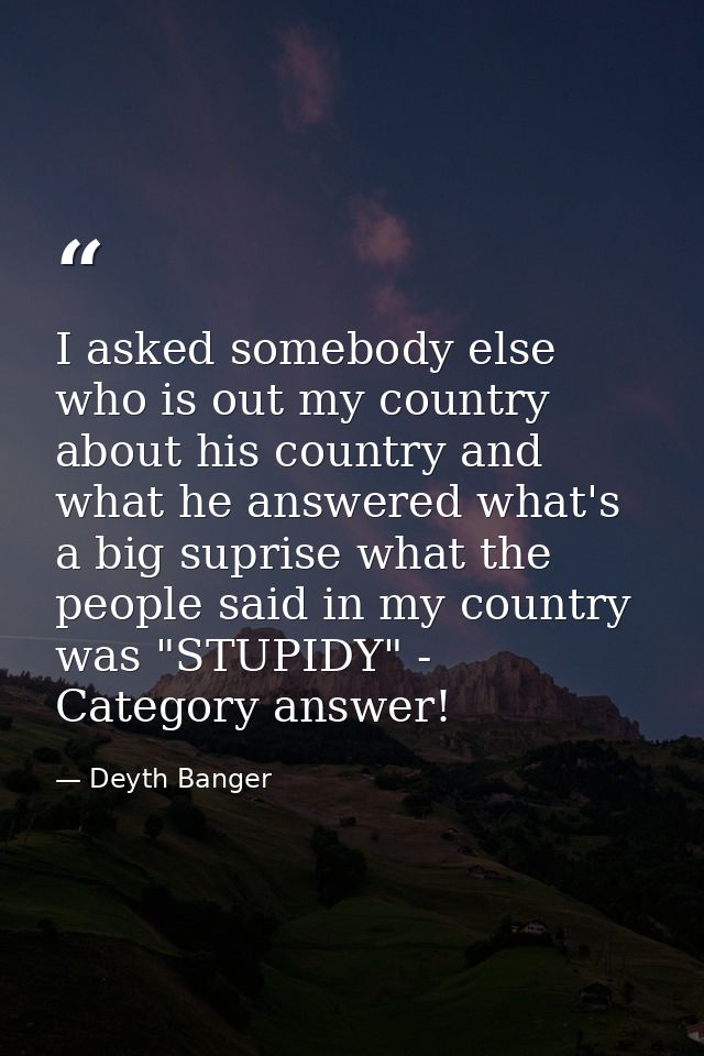 I asked somebody else who is out my country about his country and what he answered what's a big suprise what the people  — Deyth Banger