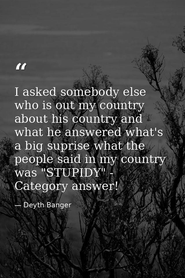 I asked somebody else who is out my country about his country and what he answered what's a big suprise what the people  — Deyth Banger