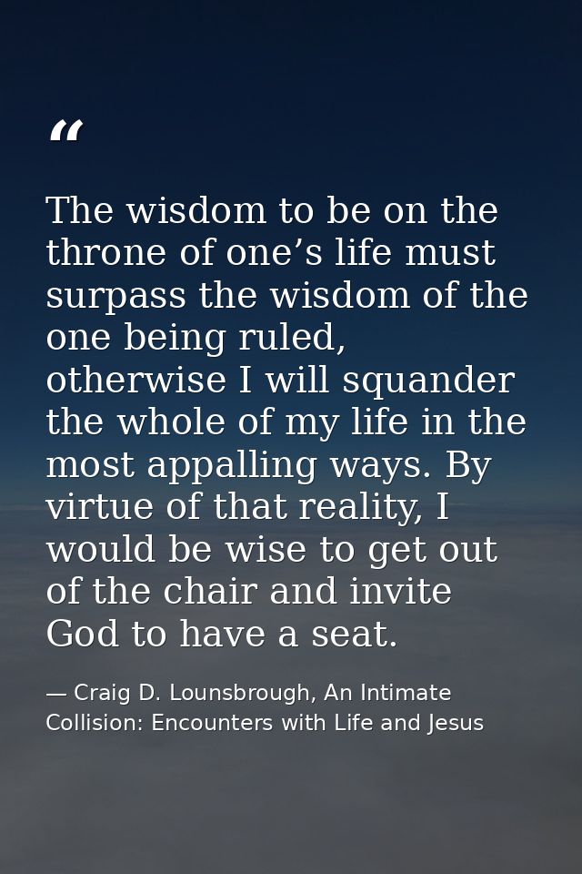 The wisdom to be on the throne of one’s life must surpass the wisdom of the one being ruled, otherwise I will squander t — Craig D. Lounsbrough, An Intimate Collision: Encounters with Life and Jesus