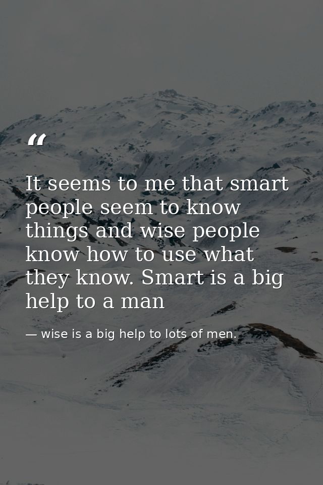 It seems to me that smart people seem to know things and wise people know how to use what they know. Smart is a big help — wise is a big help to lots of men.