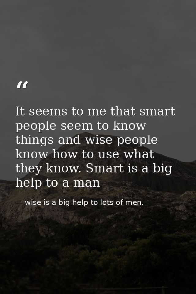 It seems to me that smart people seem to know things and wise people know how to use what they know. Smart is a big help — wise is a big help to lots of men.