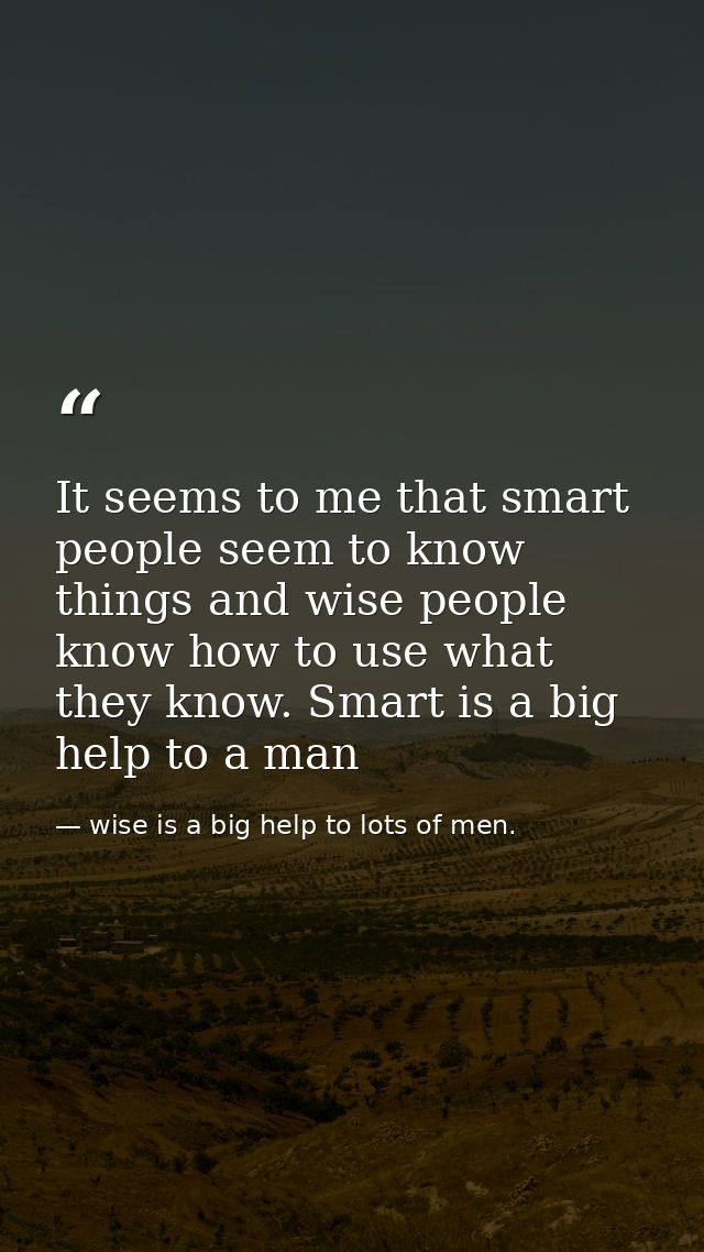 It seems to me that smart people seem to know things and wise people know how to use what they know. Smart is a big help — wise is a big help to lots of men.
