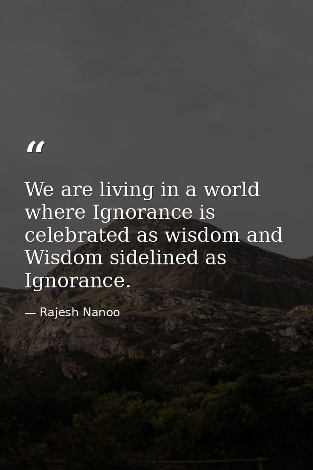 We are living in a world where Ignorance is celebrated as wisdom and Wisdom sidelined as Ignorance. — Rajesh Nanoo