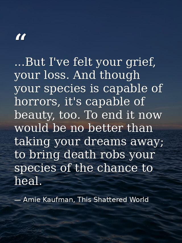 ...But I've felt your grief, your loss. And though your species is capable of horrors, it's capable of beauty, too. To e — Amie Kaufman, This Shattered World