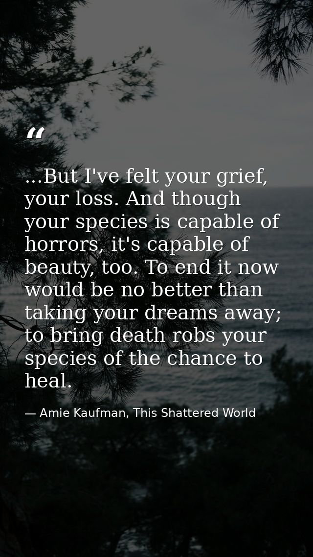 ...But I've felt your grief, your loss. And though your species is capable of horrors, it's capable of beauty, too. To e — Amie Kaufman, This Shattered World