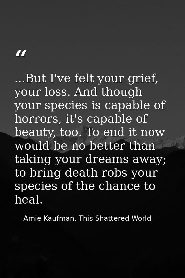 ...But I've felt your grief, your loss. And though your species is capable of horrors, it's capable of beauty, too. To e — Amie Kaufman, This Shattered World