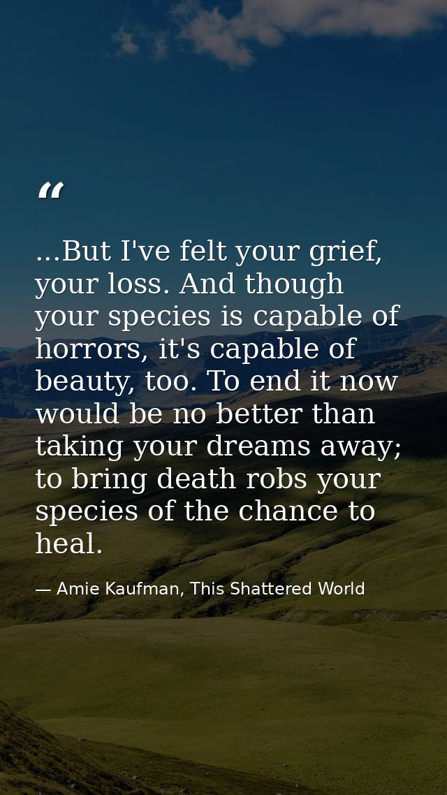 ...But I've felt your grief, your loss. And though your species is capable of horrors, it's capable of beauty, too. To e — Amie Kaufman, This Shattered World