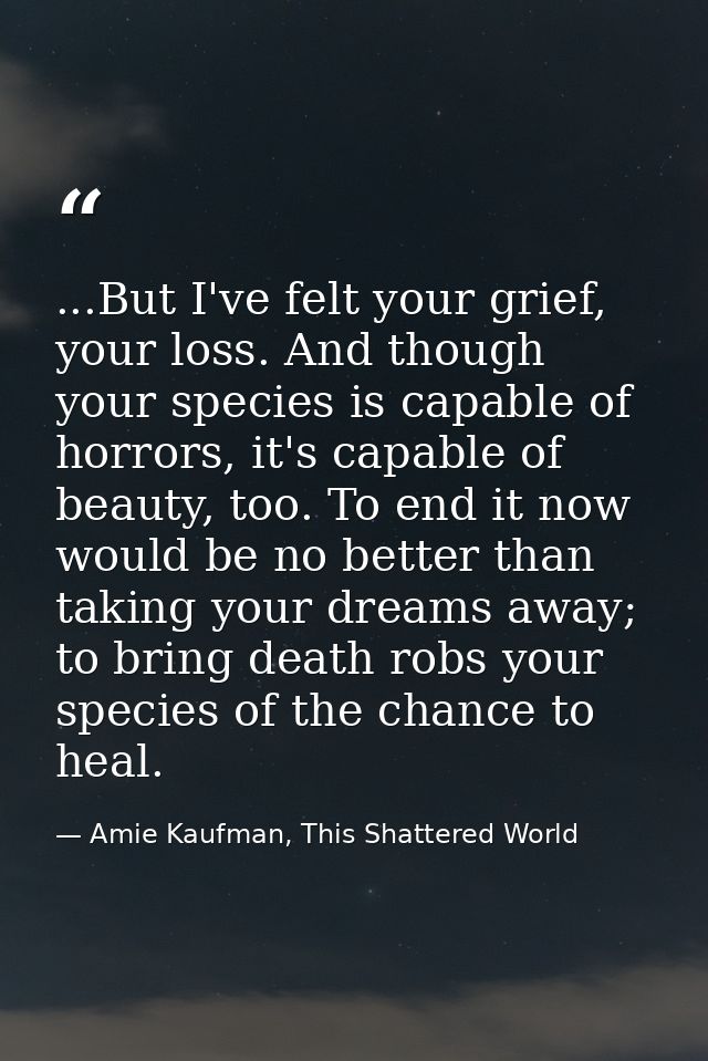 ...But I've felt your grief, your loss. And though your species is capable of horrors, it's capable of beauty, too. To e — Amie Kaufman, This Shattered World