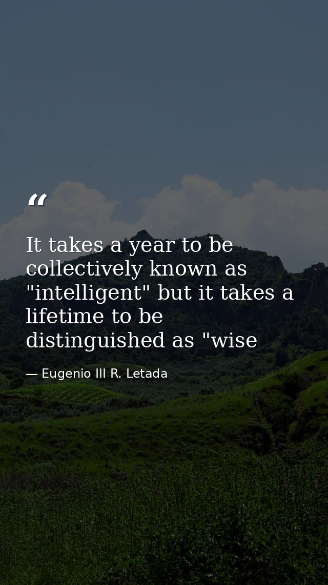 It takes a year to be collectively known as "intelligent" but it takes a lifetime to be distinguished as "wise — Eugenio III R. Letada