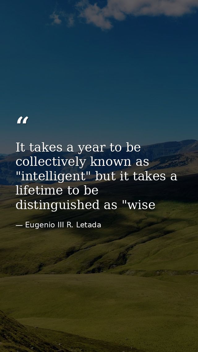 It takes a year to be collectively known as "intelligent" but it takes a lifetime to be distinguished as "wise — Eugenio III R. Letada