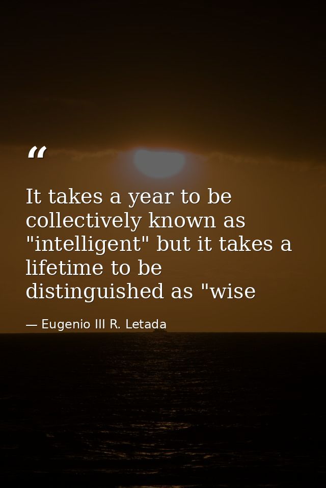 It takes a year to be collectively known as "intelligent" but it takes a lifetime to be distinguished as "wise — Eugenio III R. Letada