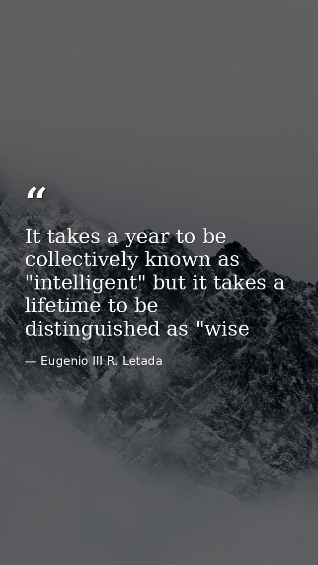 It takes a year to be collectively known as "intelligent" but it takes a lifetime to be distinguished as "wise — Eugenio III R. Letada