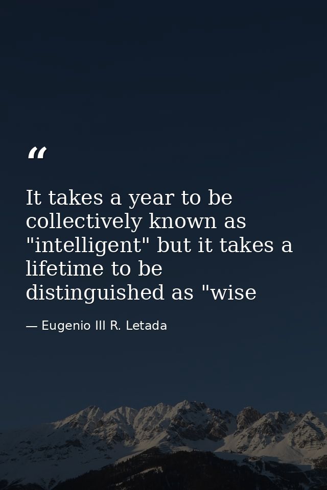 It takes a year to be collectively known as "intelligent" but it takes a lifetime to be distinguished as "wise — Eugenio III R. Letada