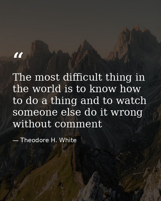 The most difficult thing in the world is to know how to do a thing and to watch someone else do it wrong without comment — Theodore H. White