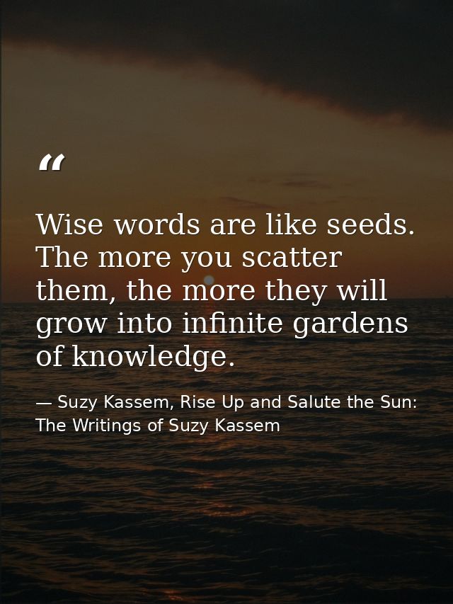 Wise words are like seeds. The more you scatter them, the more they will grow into infinite gardens of knowledge. — Suzy Kassem, Rise Up and Salute the Sun: The Writings of Suzy Kassem
