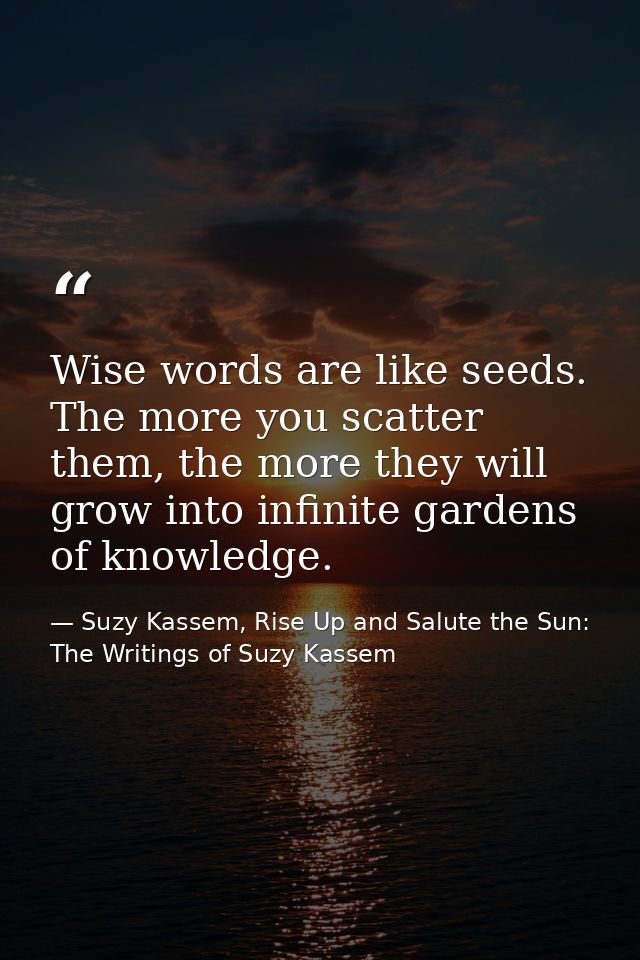 Wise words are like seeds. The more you scatter them, the more they will grow into infinite gardens of knowledge. — Suzy Kassem, Rise Up and Salute the Sun: The Writings of Suzy Kassem