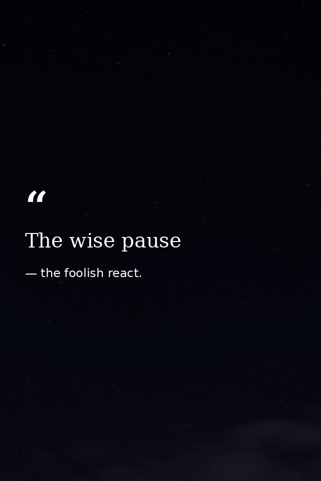 The wise pause — the foolish react.