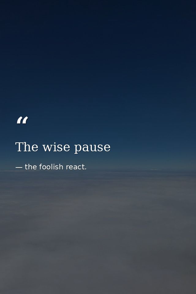 The wise pause — the foolish react.