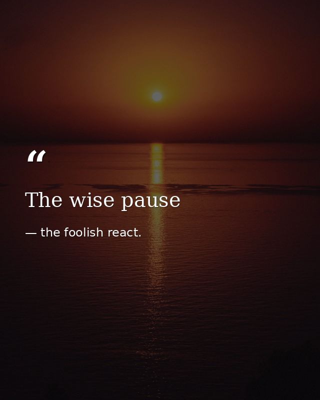 The wise pause — the foolish react.