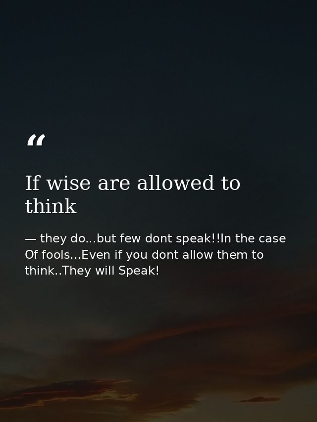 If wise are allowed to think — they do...but few dont speak!!In the case Of fools...Even if you dont allow them to think..They will Speak!
