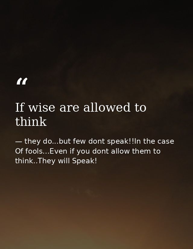 If wise are allowed to think — they do...but few dont speak!!In the case Of fools...Even if you dont allow them to think..They will Speak!