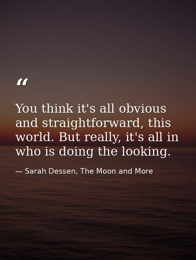 You think it's all obvious and straightforward, this world. But really, it's all in who is doing the looking. — Sarah Dessen, The Moon and More