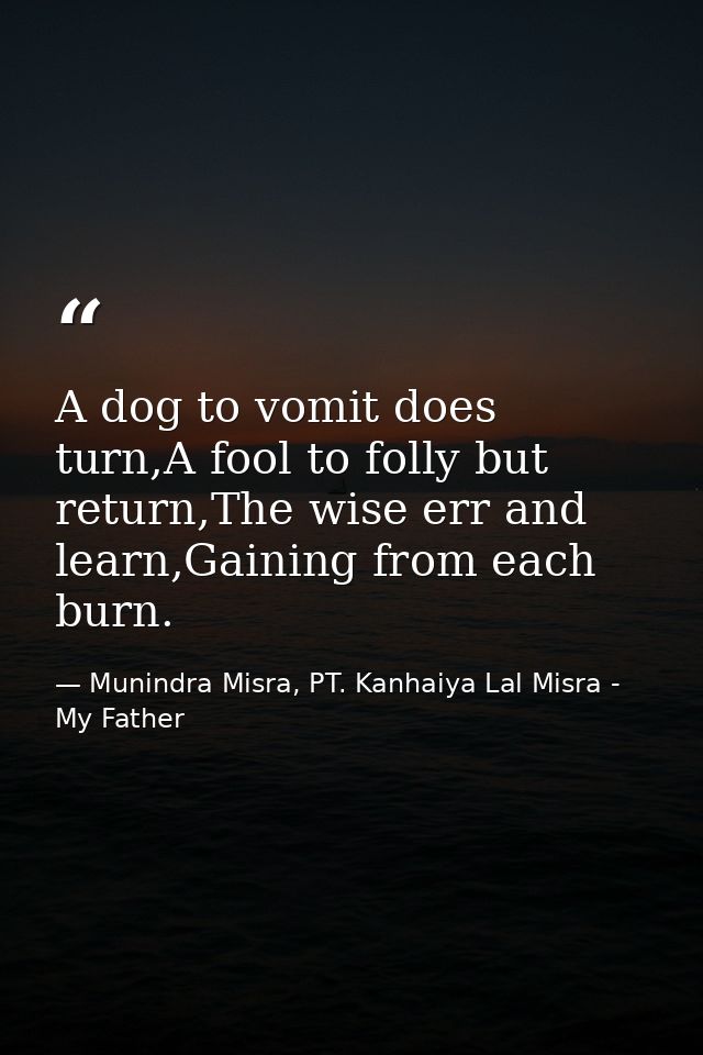 A dog to vomit does turn,A fool to folly but return,The wise err and learn,Gaining from each burn. — Munindra Misra, PT. Kanhaiya Lal Misra - My Father