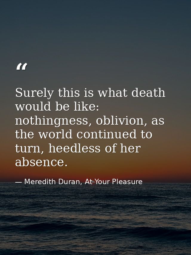 Surely this is what death would be like: nothingness, oblivion, as the world continued to turn, heedless of her absence. — Meredith Duran, At Your Pleasure