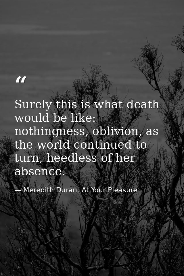 Surely this is what death would be like: nothingness, oblivion, as the world continued to turn, heedless of her absence. — Meredith Duran, At Your Pleasure