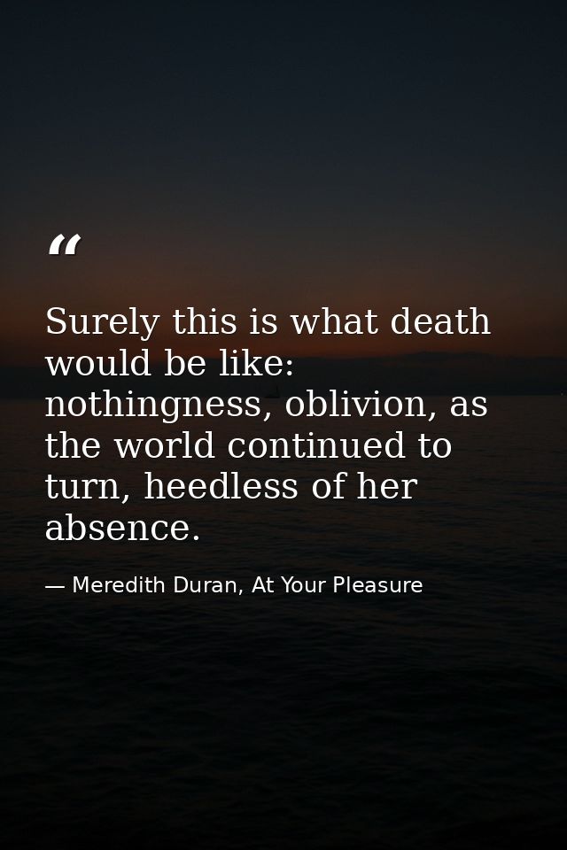 Surely this is what death would be like: nothingness, oblivion, as the world continued to turn, heedless of her absence. — Meredith Duran, At Your Pleasure