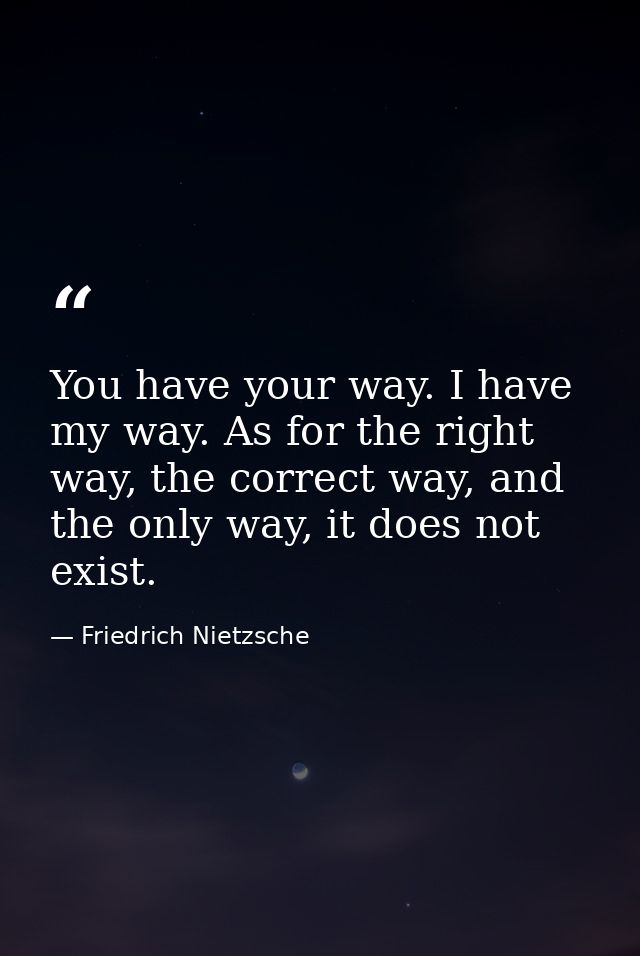 You have your way. I have my way. As for the right way, the correct way, and the only way, it does not exist. — Friedrich Nietzsche