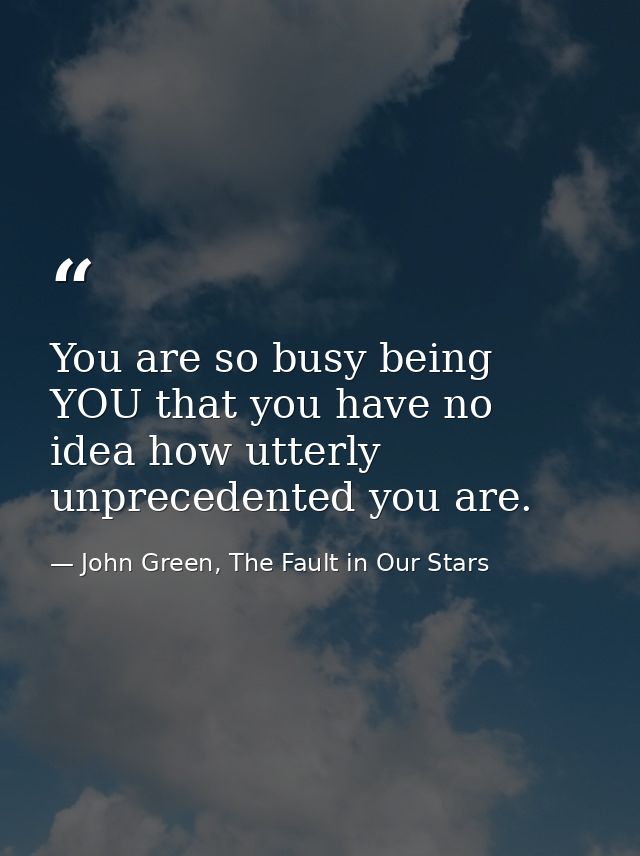 You are so busy being YOU that you have no idea how utterly unprecedented you are. — John Green, The Fault in Our Stars