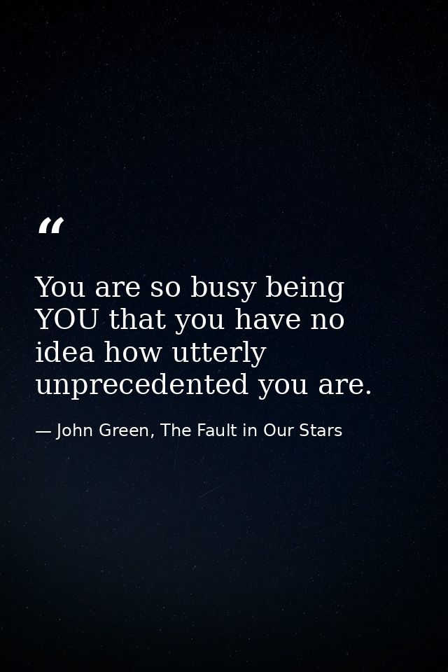 You are so busy being YOU that you have no idea how utterly unprecedented you are. — John Green, The Fault in Our Stars