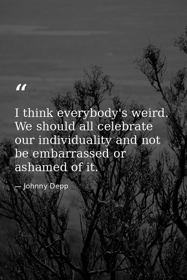 I think everybody's weird. We should all celebrate our individuality and not be embarrassed or ashamed of it. — Johnny Depp