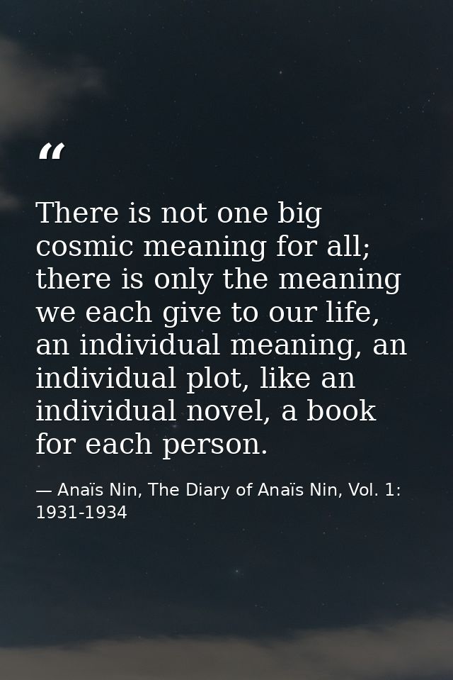 There is not one big cosmic meaning for all; there is only the meaning we each give to our life, an individual meaning,  — Anaïs Nin, The Diary of Anaïs Nin, Vol. 1: 1931-1934