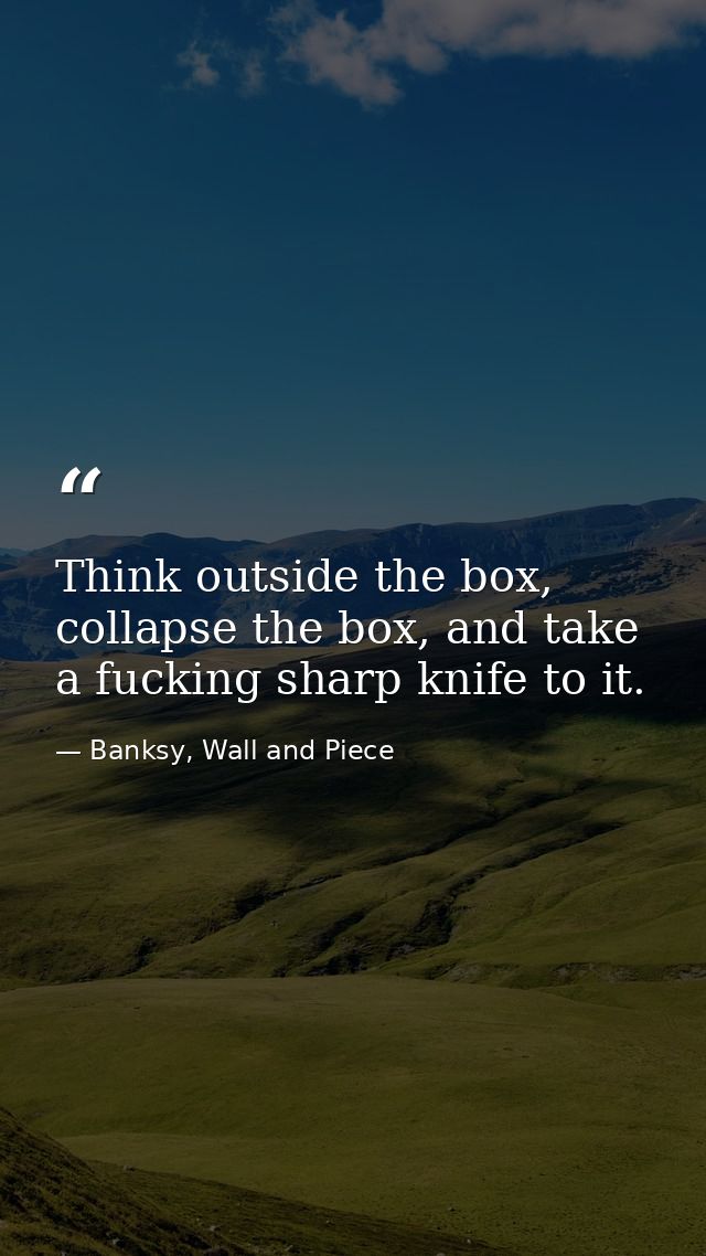 Think outside the box, collapse the box, and take a fucking sharp knife to it. — Banksy, Wall and Piece